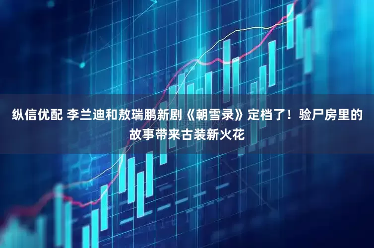 纵信优配 李兰迪和敖瑞鹏新剧《朝雪录》定档了！验尸房里的故事带来古装新火花