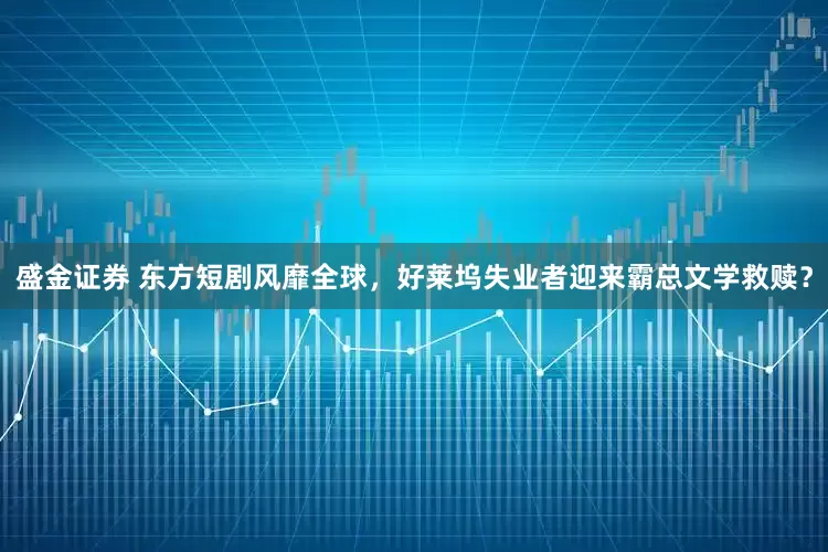 盛金证券 东方短剧风靡全球，好莱坞失业者迎来霸总文学救赎？