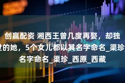 创赢配资 湘西王曾几度再娶，却独爱19岁辞世的她，5个女儿都以其名字命名_渠珍_西原_西藏