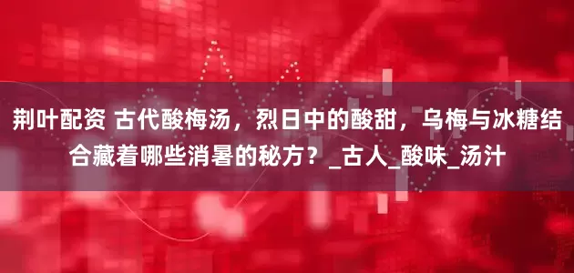 荆叶配资 古代酸梅汤，烈日中的酸甜，乌梅与冰糖结合藏着哪些消暑的秘方？_古人_酸味_汤汁