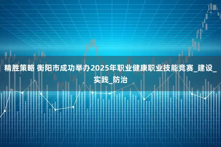 精胜策略 衡阳市成功举办2025年职业健康职业技能竞赛_建设_实践_防治