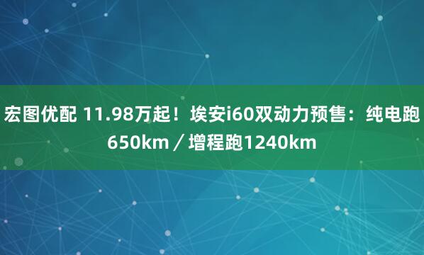 宏图优配 11.98万起！埃安i60双动力预售：纯电跑650km／增程跑1240km