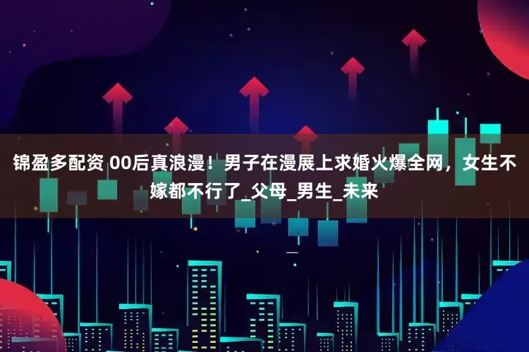 锦盈多配资 00后真浪漫！男子在漫展上求婚火爆全网，女生不嫁都不行了_父母_男生_未来