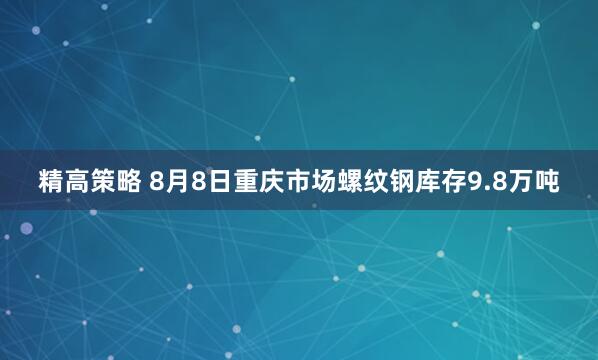 精高策略 8月8日重庆市场螺纹钢库存9.8万吨