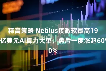 精高策略 Nebius接微软最高194亿美元AI算力大单，盘后一度涨超60%