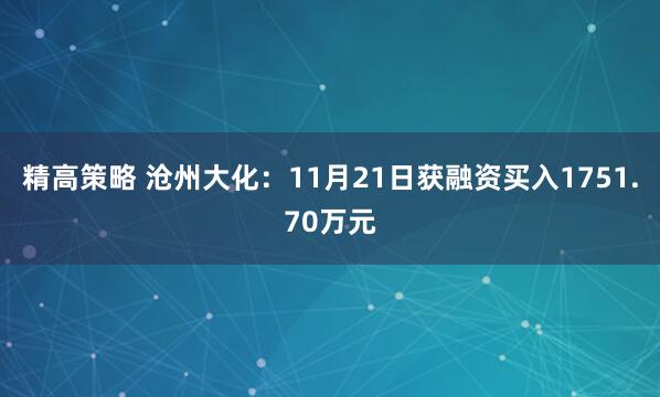 精高策略 沧州大化：11月21日获融资买入1751.70万元