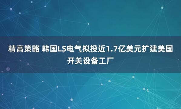 精高策略 韩国LS电气拟投近1.7亿美元扩建美国开关设备工厂