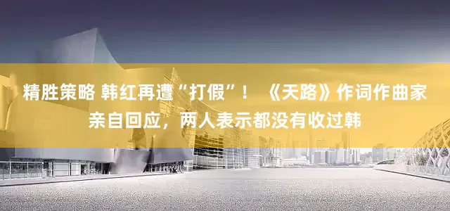 精胜策略 韩红再遭“打假”！ 《天路》作词作曲家亲自回应，两人表示都没有收过韩